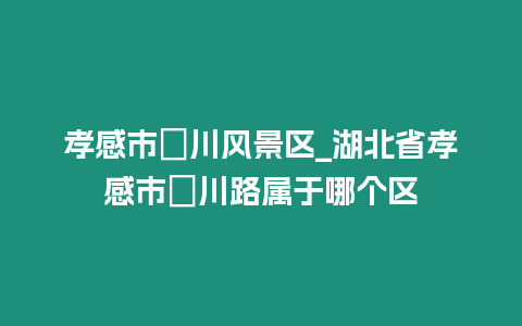 孝感市澴川風景區_湖北省孝感市澴川路屬于哪個區