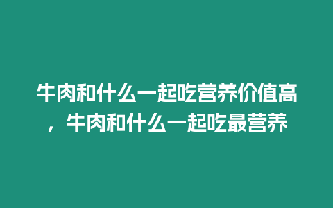 牛肉和什么一起吃營養(yǎng)價值高，牛肉和什么一起吃最營養(yǎng)