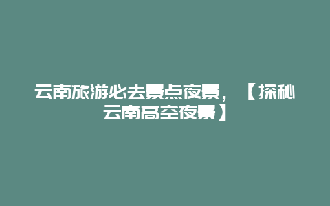云南旅游必去景點夜景，【探秘云南高空夜景】
