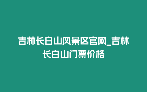 吉林長白山風景區官網_吉林長白山門票價格