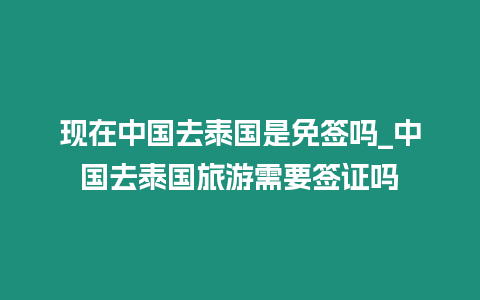 現在中國去泰國是免簽嗎_中國去泰國旅游需要簽證嗎