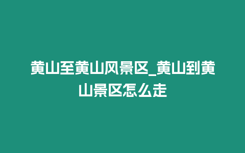 黃山至黃山風景區_黃山到黃山景區怎么走