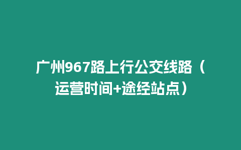 廣州967路上行公交線路（運營時間+途經站點）