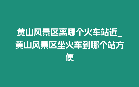 黃山風景區離哪個火車站近_黃山風景區坐火車到哪個站方便