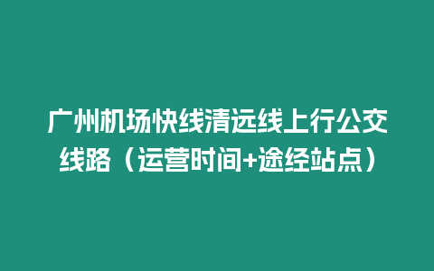 廣州機(jī)場(chǎng)快線清遠(yuǎn)線上行公交線路（運(yùn)營(yíng)時(shí)間+途經(jīng)站點(diǎn)）