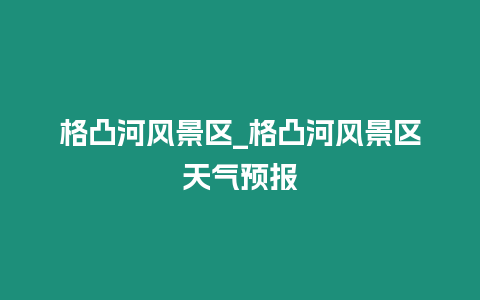 格凸河風景區_格凸河風景區天氣預報插圖 格凸河風景區_格凸河風景區天氣預報