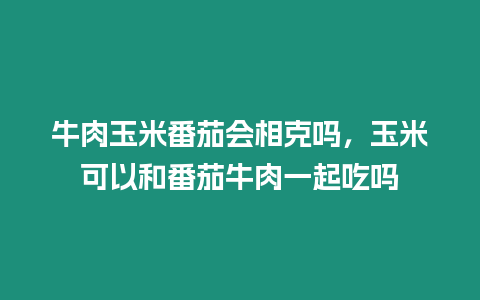 牛肉玉米番茄會相克嗎，玉米可以和番茄牛肉一起吃嗎