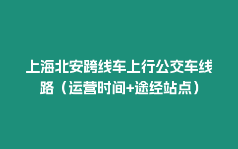 上海北安跨線車上行公交車線路（運營時間+途經站點）