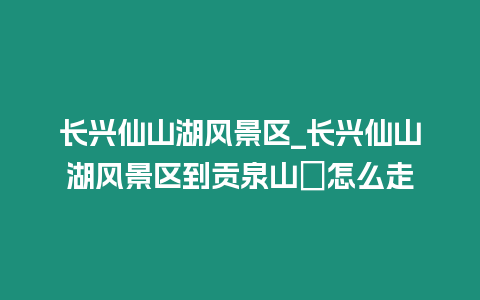 長興仙山湖風景區_長興仙山湖風景區到貢泉山庒怎么走