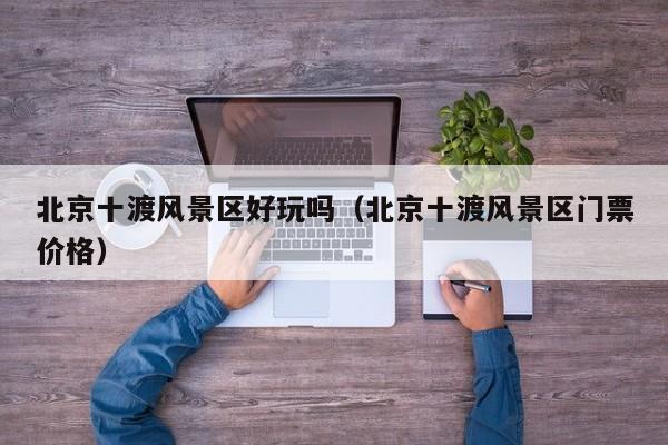 北京十渡風(fēng)景區(qū)好玩嗎_北京十渡風(fēng)景區(qū)門票多少錢價(jià)格插圖 72d3ebdea92fc24168dced39eda81020.jpg