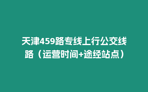 天津459路專線上行公交線路（運營時間+途經(jīng)站點）