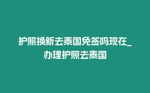 護照換新去泰國免簽嗎現在_辦理護照去泰國