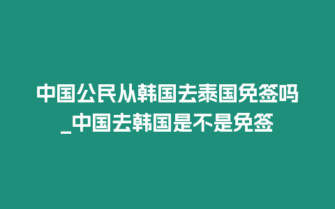 中國公民從韓國去泰國免簽嗎_中國去韓國是不是免簽
