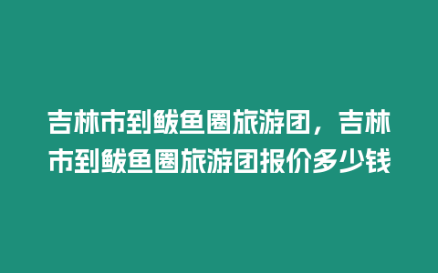 吉林市到鲅魚圈旅游團，吉林市到鲅魚圈旅游團報價多少錢