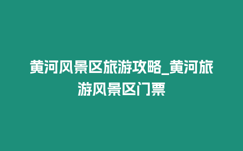 黃河風景區旅游攻略_黃河旅游風景區門票