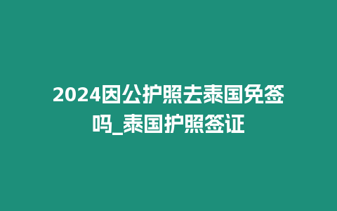 2024因公護照去泰國免簽嗎_泰國護照簽證