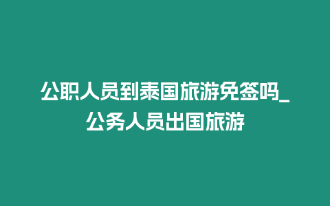 公職人員到泰國旅游免簽嗎_公務(wù)人員出國旅游