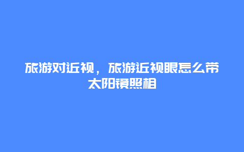 旅游對近視,旅游近視眼怎么帶太陽鏡照相插圖 8d14f12c40870914cf2cd814beca9a46.jpg