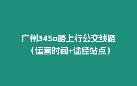 廣州345a路上行公交線路（運營時間+途經(jīng)站點）