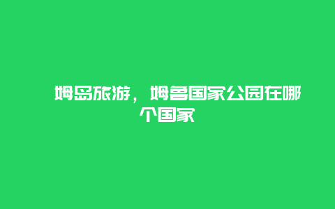 屺姆島旅游，姆魯國(guó)家公園在哪個(gè)國(guó)家