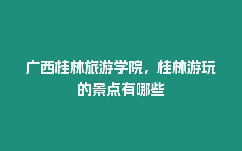 廣西桂林旅游學院，桂林游玩的景點有哪些
