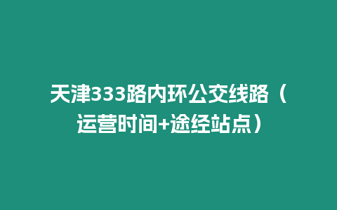 天津333路內(nèi)環(huán)公交線路（運(yùn)營(yíng)時(shí)間+途經(jīng)站點(diǎn)）