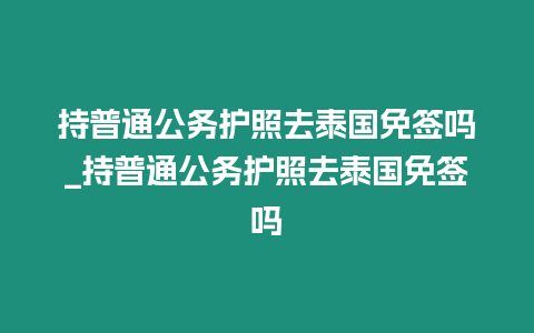 持普通公務(wù)護照去泰國免簽嗎_持普通公務(wù)護照去泰國免簽嗎