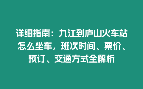 詳細指南：九江到廬山火車站怎么坐車，班次時間、票價、預訂、交通方式全解析