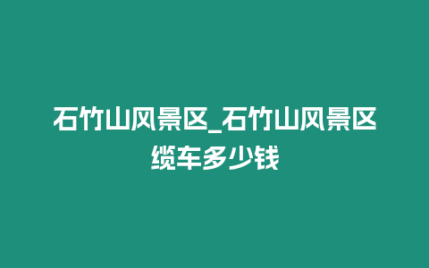 石竹山風(fēng)景區(qū)_石竹山風(fēng)景區(qū)纜車多少錢