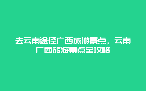去云南途徑廣西旅游景點,云南廣西旅游景點全攻略插圖 9c7324b9fb6196643fd3990c45ef42c2.jpg