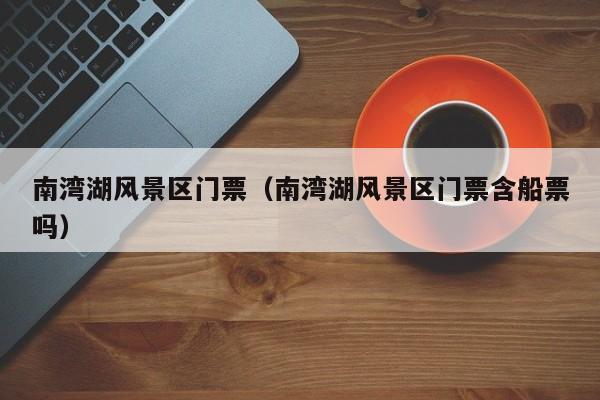 南灣湖風景區門票多少錢_南灣湖風景區門票多少錢含船票嗎插圖 9db74b74468ec6cfdd83762873062956.jpg