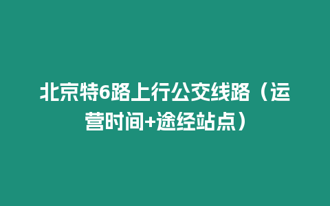 北京特6路上行公交線路（運(yùn)營時(shí)間+途經(jīng)站點(diǎn)）