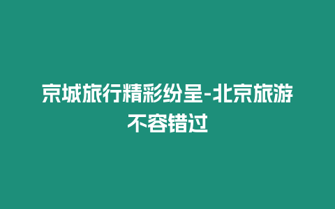 京城旅行精彩紛呈-北京旅游不容錯過插圖 京城旅行精彩紛呈-北京旅游不容錯過