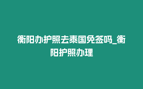 衡陽辦護(hù)照去泰國免簽嗎_衡陽護(hù)照辦理