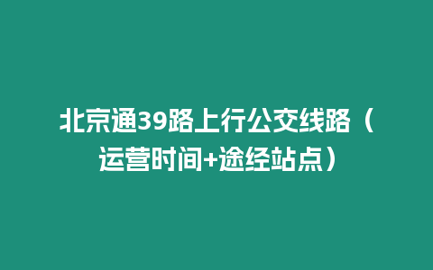 北京通39路上行公交線(xiàn)路（運(yùn)營(yíng)時(shí)間+途經(jīng)站點(diǎn)）