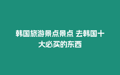 韓國旅游景點景點 去韓國十大必買的東西