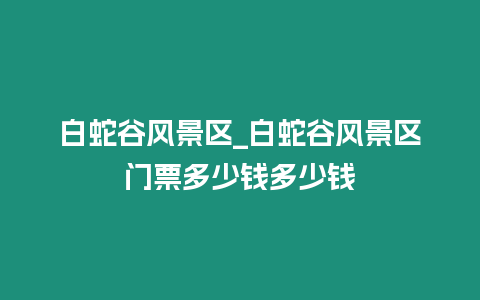 白蛇谷風(fēng)景區(qū)_白蛇谷風(fēng)景區(qū)門(mén)票多少錢(qián)多少錢(qián)