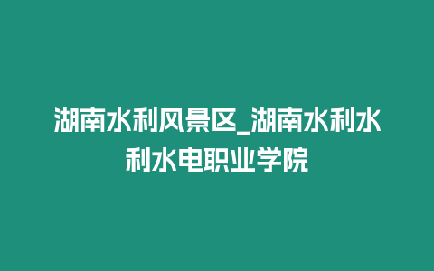 湖南水利風景區_湖南水利水利水電職業學院