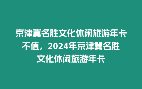 京津冀名勝文化休閑旅游年卡不值，2024年京津冀名勝文化休閑旅游年卡