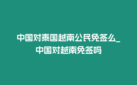 中國對(duì)泰國越南公民免簽么_中國對(duì)越南免簽嗎