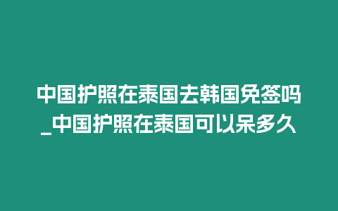 中國護(hù)照在泰國去韓國免簽嗎_中國護(hù)照在泰國可以呆多久