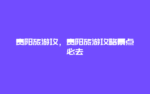 貴陽旅游攻,貴陽旅游攻略景點(diǎn)必去插圖 bb9be80730fb6ae1453e34fca9cce3d5.jpg