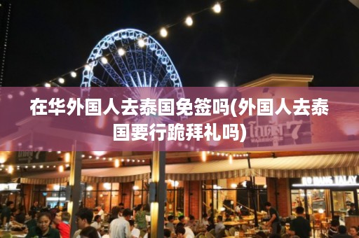 在華外國(guó)人去泰國(guó)免簽嗎_外國(guó)人去泰國(guó)要行跪拜禮嗎插圖 bbdf4b07c8f327de8cbf22d51975b593.jpg