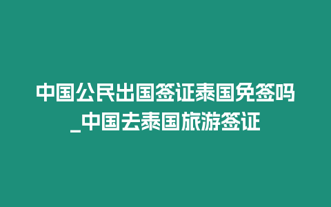 中國公民出國簽證泰國免簽嗎_中國去泰國旅游簽證