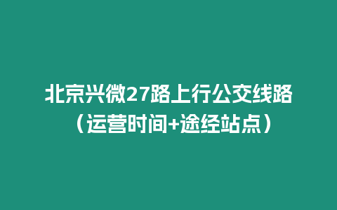北京興微27路上行公交線路（運營時間+途經站點）