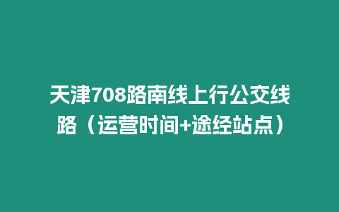天津708路南線上行公交線路（運營時間+途經站點）
