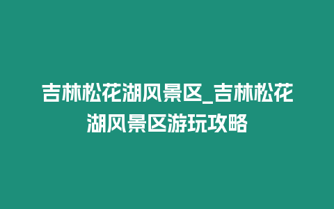 吉林松花湖風景區_吉林松花湖風景區游玩攻略