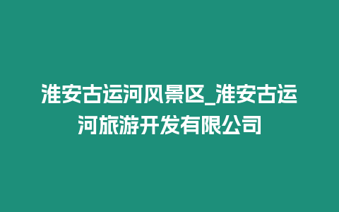 淮安古運河風景區_淮安古運河旅游開發有限公司