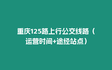 重慶125路上行公交線路（運(yùn)營(yíng)時(shí)間+途經(jīng)站點(diǎn)）