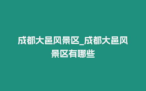 成都大邑風(fēng)景區(qū)_成都大邑風(fēng)景區(qū)有哪些